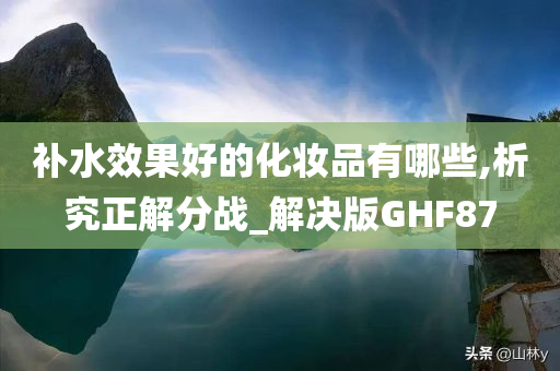 补水效果好的化妆品有哪些,析究正解分战_解决版GHF87