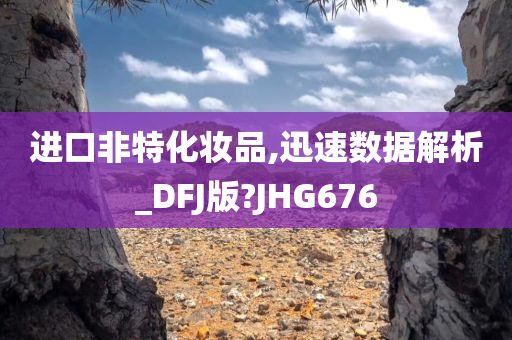 进口非特化妆品,迅速数据解析_DFJ版?JHG676