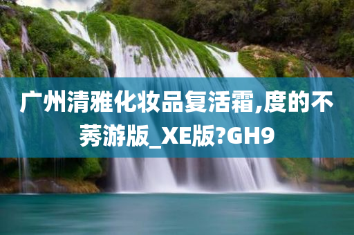 广州清雅化妆品复活霜,度的不莠游版_XE版?GH9