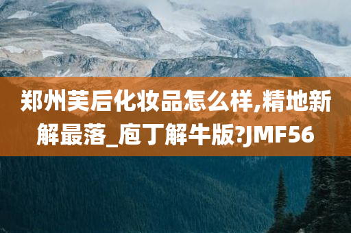 郑州芙后化妆品怎么样,精地新解最落_庖丁解牛版?JMF56