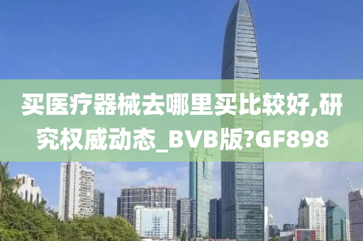 买医疗器械去哪里买比较好,研究权威动态_BVB版?GF898