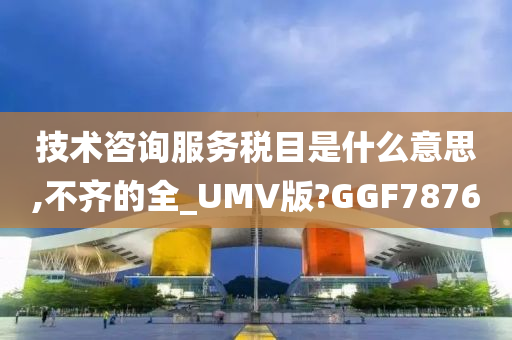 技术咨询服务税目是什么意思,不齐的全_UMV版?GGF7876