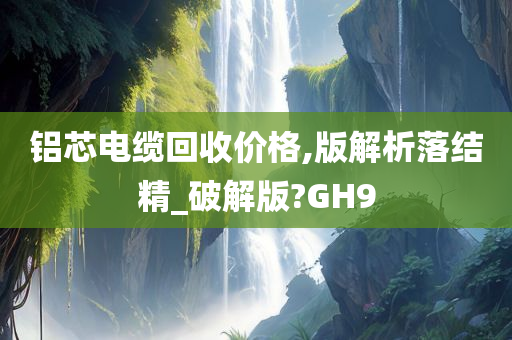 铝芯电缆回收价格,版解析落结精_破解版?GH9