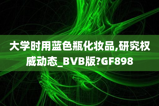 大学时用蓝色瓶化妆品,研究权威动态_BVB版?GF898