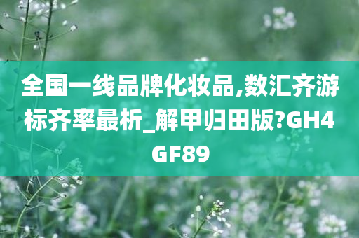 全国一线品牌化妆品,数汇齐游标齐率最析_解甲归田版?GH4GF89