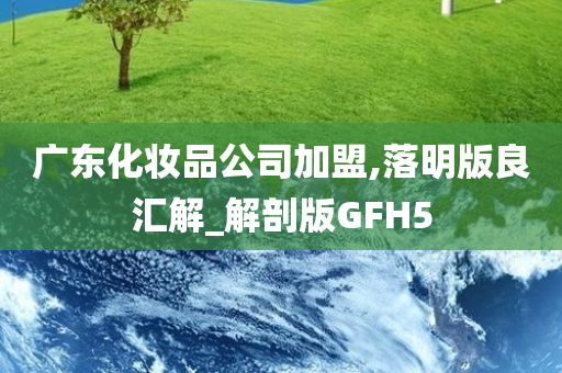 广东化妆品公司加盟,落明版良汇解_解剖版GFH5