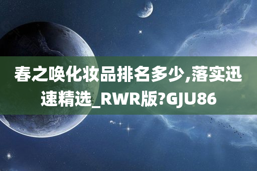 春之唤化妆品排名多少,落实迅速精选_RWR版?GJU86