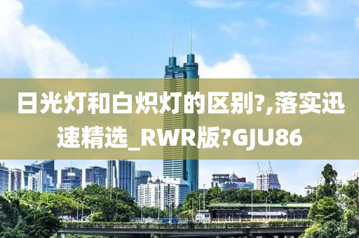 日光灯和白炽灯的区别?,落实迅速精选_RWR版?GJU86