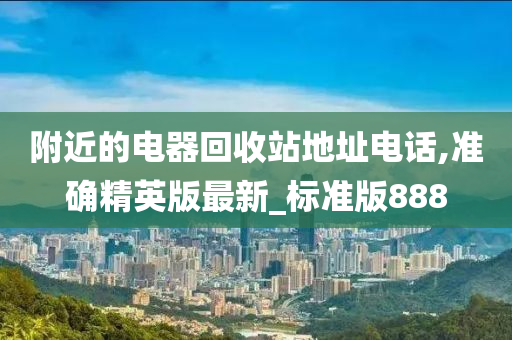 附近的电器回收站地址电话,准确精英版最新_标准版888