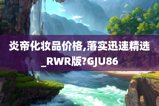 炎帝化妆品价格,落实迅速精选_RWR版?GJU86