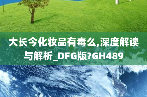 大长今化妆品有毒么,深度解读与解析_DFG版?GH489