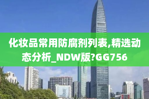 化妆品常用防腐剂列表,精选动态分析_NDW版?GG756