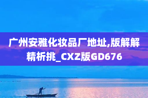 广州安雅化妆品厂地址,版解解精析挑_CXZ版GD676