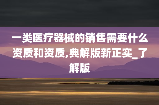 一类医疗器械的销售需要什么资质和资质,典解版新正实_了解版