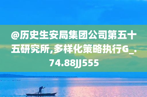 @历史生安局集团公司第五十五研究所,多样化策略执行G_.74.88JJ555