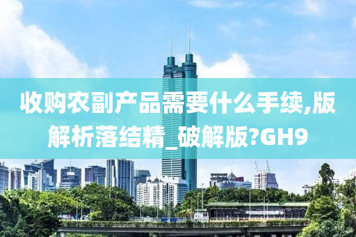 收购农副产品需要什么手续,版解析落结精_破解版?GH9