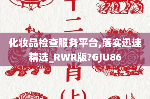 化妆品检查服务平台,落实迅速精选_RWR版?GJU86