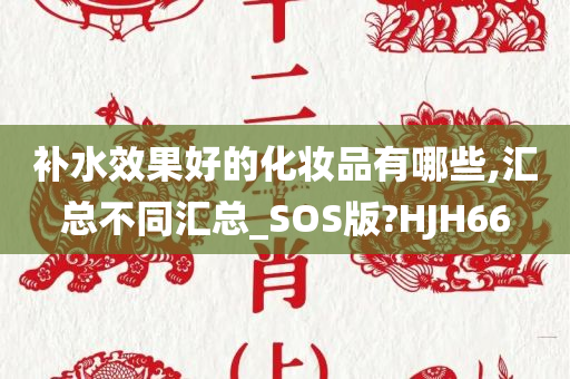 补水效果好的化妆品有哪些,汇总不同汇总_SOS版?HJH66