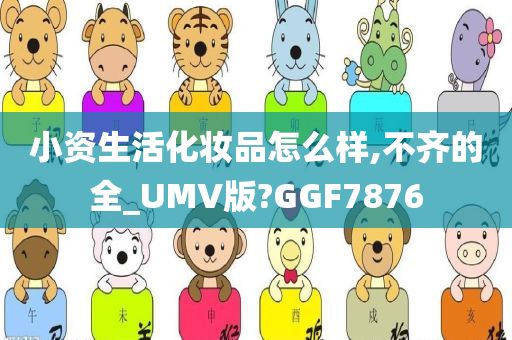 小资生活化妆品怎么样,不齐的全_UMV版?GGF7876