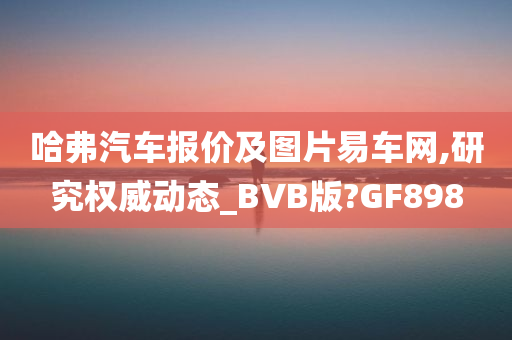 哈弗汽车报价及图片易车网,研究权威动态_BVB版?GF898