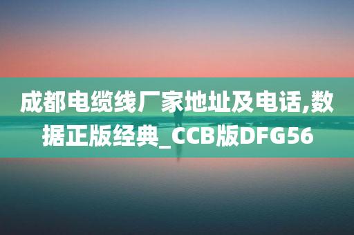 成都电缆线厂家地址及电话,数据正版经典_CCB版DFG56