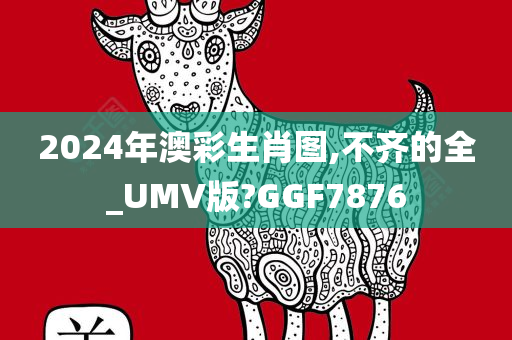 2024年澳彩生肖图,不齐的全_UMV版?GGF7876