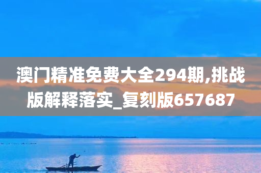 澳门精准免费大全294期,挑战版解释落实_复刻版657687