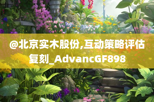 @北京实木股份,互动策略评估复刻_AdvancGF898