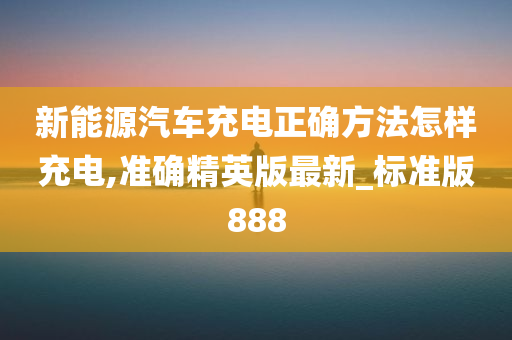 新能源汽车充电正确方法怎样充电,准确精英版最新_标准版888