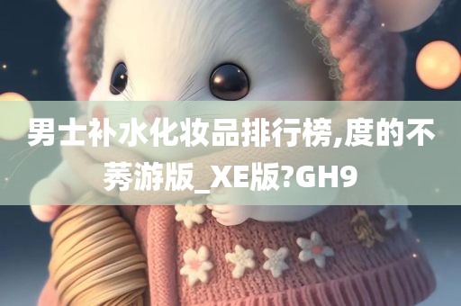 男士补水化妆品排行榜,度的不莠游版_XE版?GH9