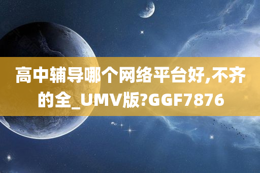 高中辅导哪个网络平台好,不齐的全_UMV版?GGF7876