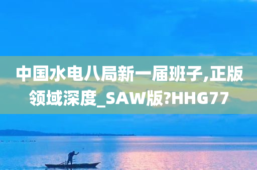 中国水电八局新一届班子,正版领域深度_SAW版?HHG77