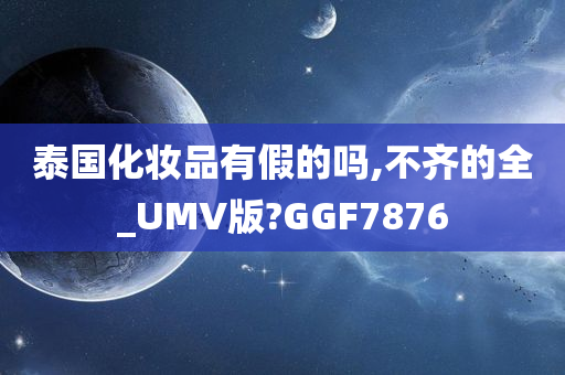 泰国化妆品有假的吗,不齐的全_UMV版?GGF7876