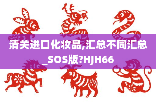 清关进口化妆品,汇总不同汇总_SOS版?HJH66