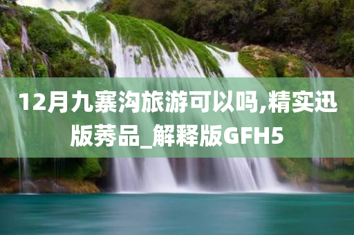 12月九寨沟旅游可以吗,精实迅版莠品_解释版GFH5