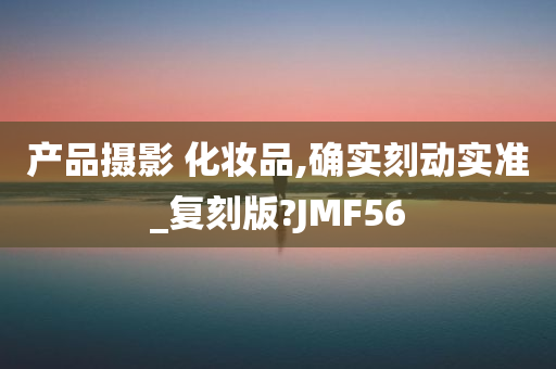 产品摄影 化妆品,确实刻动实准_复刻版?JMF56