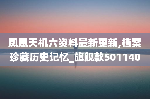 凤凰天机六资料最新更新,档案珍藏历史记忆_旗舰款501140