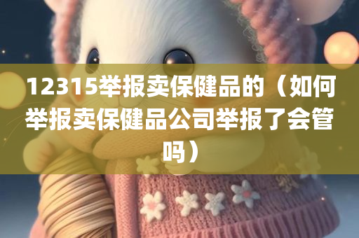 12315举报卖保健品的（如何举报卖保健品公司举报了会管吗）