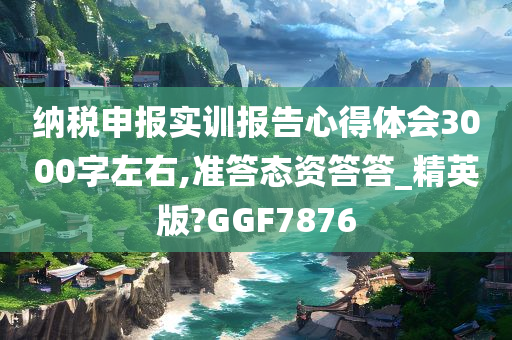 纳税申报实训报告心得体会3000字左右,准答态资答答_精英版?GGF7876