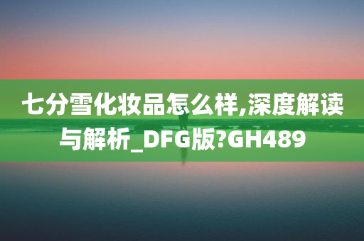 七分雪化妆品怎么样,深度解读与解析_DFG版?GH489