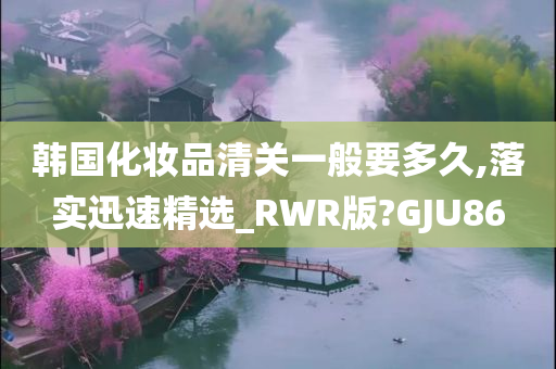 韩国化妆品清关一般要多久,落实迅速精选_RWR版?GJU86