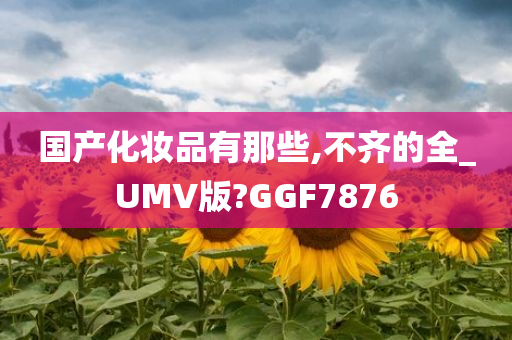 国产化妆品有那些,不齐的全_UMV版?GGF7876