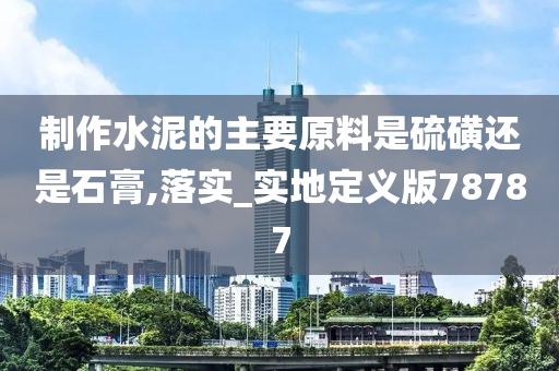 制作水泥的主要原料是硫磺还是石膏,落实_实地定义版78787