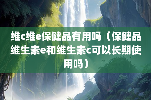 维c维e保健品有用吗（保健品维生素e和维生素c可以长期使用吗）