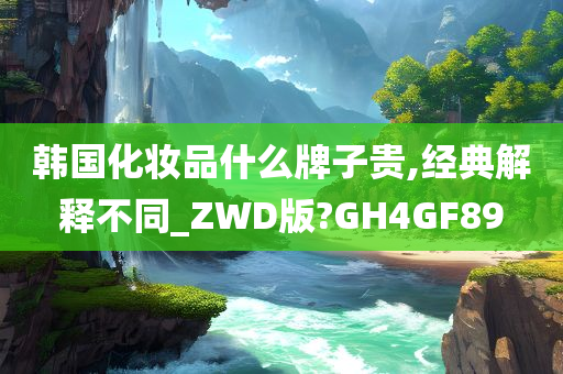 韩国化妆品什么牌子贵,经典解释不同_ZWD版?GH4GF89