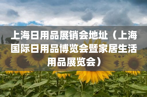 上海日用品展销会地址（上海国际日用品博览会暨家居生活用品展览会）