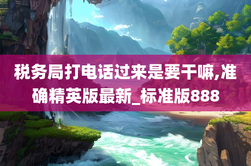 税务局打电话过来是要干嘛,准确精英版最新_标准版888