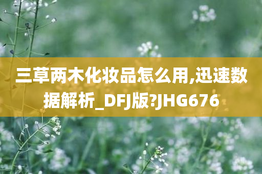 三草两木化妆品怎么用,迅速数据解析_DFJ版?JHG676