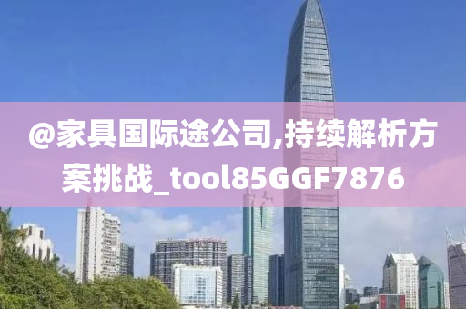 @家具国际途公司,持续解析方案挑战_tool85GGF7876