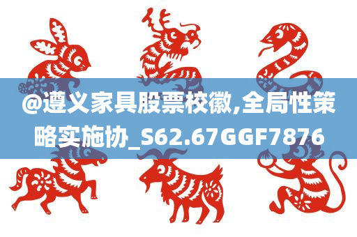 @遵义家具股票校徽,全局性策略实施协_S62.67GGF7876